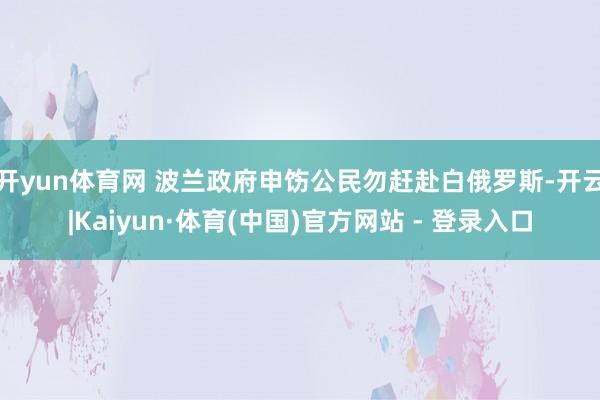 开yun体育网 波兰政府申饬公民勿赶赴白俄罗斯-开云|Kaiyun·体育(中国)官方网站 - 登录入口