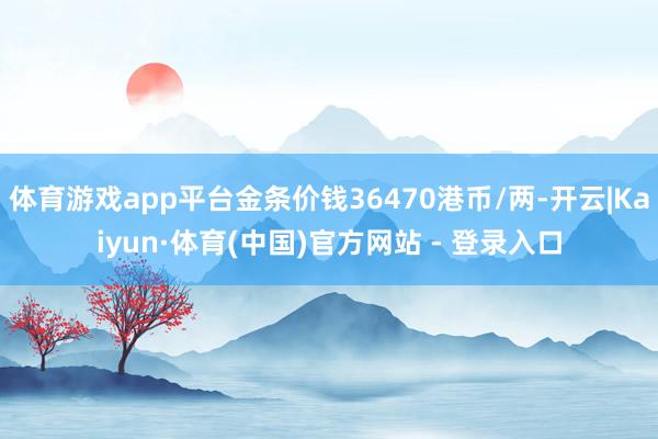 体育游戏app平台金条价钱36470港币/两-开云|Kaiyun·体育(中国)官方网站 - 登录入口