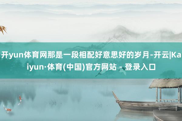 开yun体育网那是一段相配好意思好的岁月-开云|Kaiyun·体育(中国)官方网站 - 登录入口