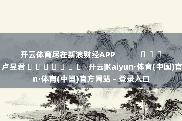 开云体育尽在新浪财经APP            						包袱剪辑：卢昱君 							-开云|Kaiyun·体育(中国)官方网站 - 登录入口