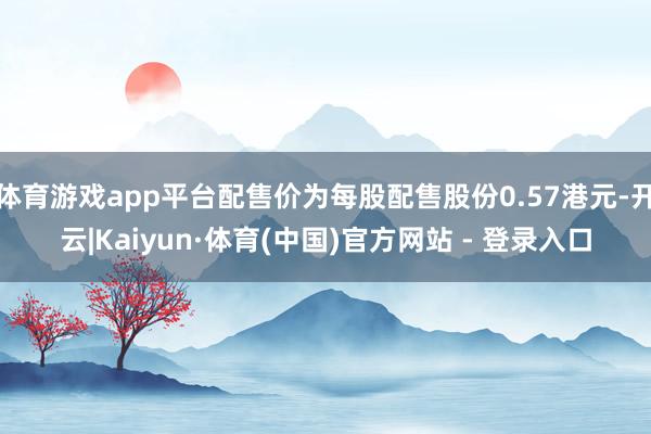体育游戏app平台配售价为每股配售股份0.57港元-开云|Kaiyun·体育(中国)官方网站 - 登录入口