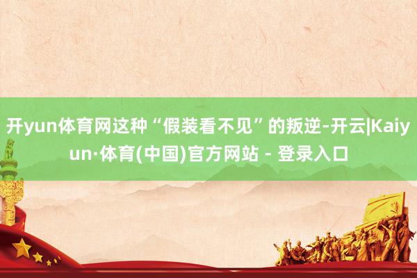 开yun体育网这种“假装看不见”的叛逆-开云|Kaiyun·体育(中国)官方网站 - 登录入口