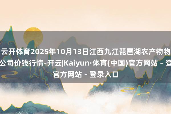 云开体育2025年10月13日江西九江琵琶湖农产物物流有限公司价钱行情-开云|Kaiyun·体育(中国)官方网站 - 登录入口