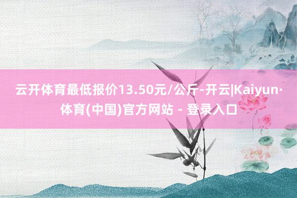 云开体育最低报价13.50元/公斤-开云|Kaiyun·体育(中国)官方网站 - 登录入口