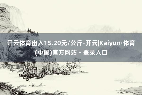 开云体育出入15.20元/公斤-开云|Kaiyun·体育(中国)官方网站 - 登录入口