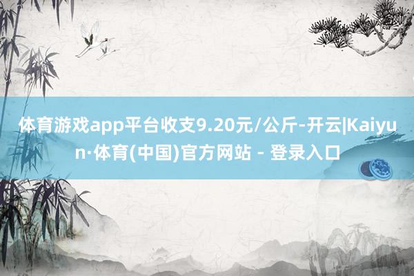 体育游戏app平台收支9.20元/公斤-开云|Kaiyun·体育(中国)官方网站 - 登录入口