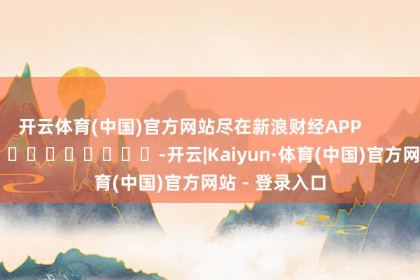 开云体育(中国)官方网站尽在新浪财经APP            													-开云|Kaiyun·体育(中国)官方网站 - 登录入口