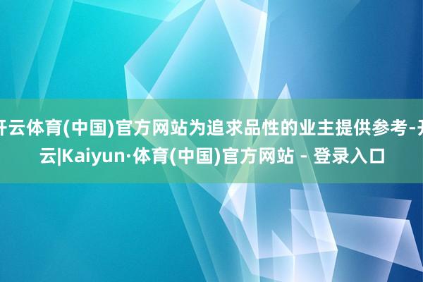 开云体育(中国)官方网站为追求品性的业主提供参考-开云|Kaiyun·体育(中国)官方网站 - 登录入口