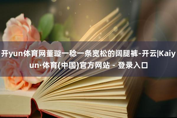 开yun体育网董璇一稔一条宽松的阔腿裤-开云|Kaiyun·体育(中国)官方网站 - 登录入口
