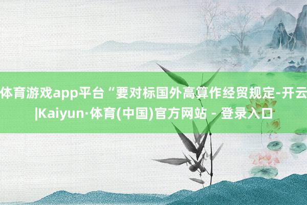体育游戏app平台　　“要对标国外高算作经贸规定-开云|Kaiyun·体育(中国)官方网站 - 登录入口