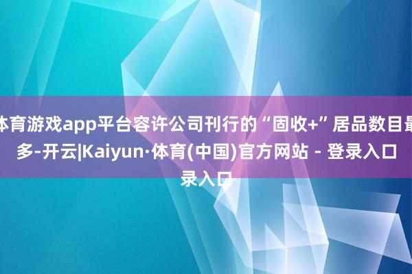 体育游戏app平台容许公司刊行的“固收+”居品数目最多-开云|Kaiyun·体育(中国)官方网站 - 登录入口