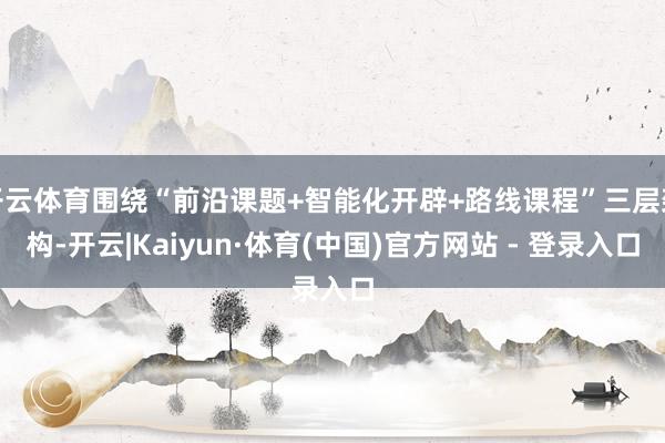 开云体育围绕“前沿课题+智能化开辟+路线课程”三层架构-开云|Kaiyun·体育(中国)官方网站 - 登录入口