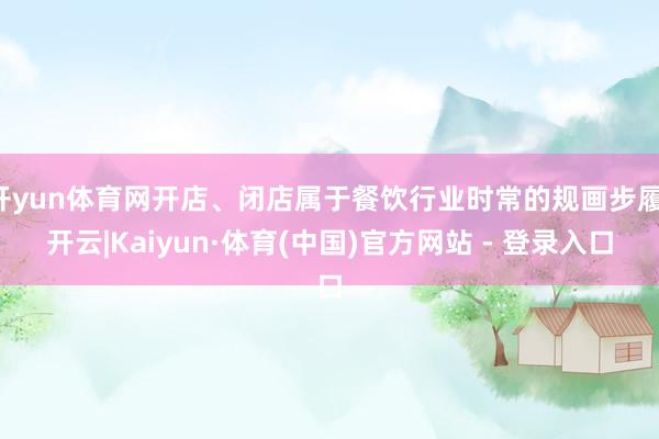 开yun体育网开店、闭店属于餐饮行业时常的规画步履-开云|Kaiyun·体育(中国)官方网站 - 登录入口