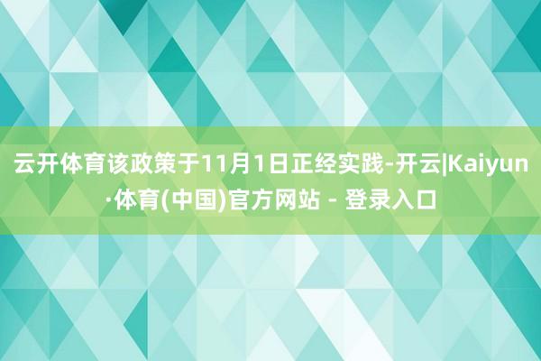 云开体育该政策于11月1日正经实践-开云|Kaiyun·体育(中国)官方网站 - 登录入口